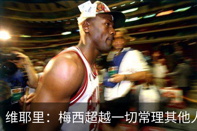 维耶里：梅西超越一切常理其他人没法比 批评安帅的人什么都不懂